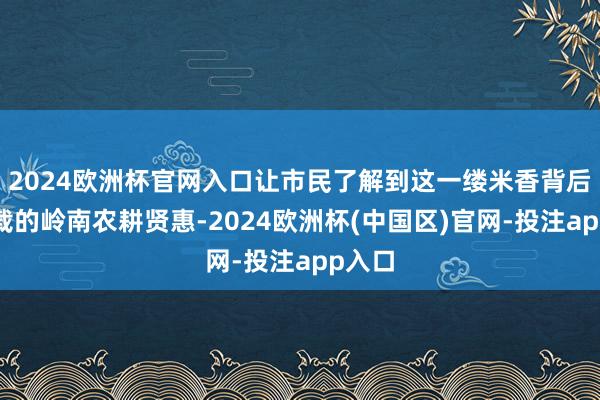 2024欧洲杯官网入口让市民了解到这一缕米香背后所承载的岭南农耕贤惠-2024欧洲杯(中国区)官网-投注app入口