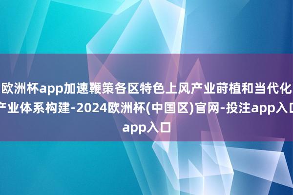 欧洲杯app加速鞭策各区特色上风产业莳植和当代化产业体系构建-2024欧洲杯(中国区)官网-投注app入口