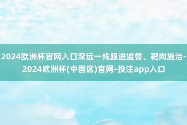 2024欧洲杯官网入口深远一线跟进监督、靶向施治-2024欧洲杯(中国区)官网-投注app入口