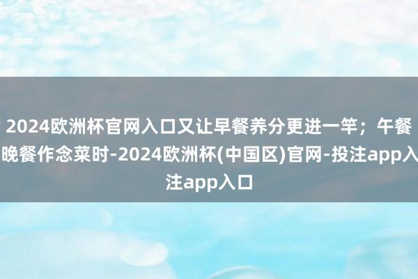 2024欧洲杯官网入口又让早餐养分更进一竿；午餐、晚餐作念菜时-2024欧洲杯(中国区)官网-投注app入口